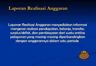 Laporan Realisasi Anggaran menyediakan informasi mengenai realisasi pendapatan, belanja, transfer, surplus/defisit, dan pembiayaan dari suatu entitas pelaporan yang masing-masing diperbandingkan dengan anggarannya dalam satu periode   Laporan Realisasi Anggaran 