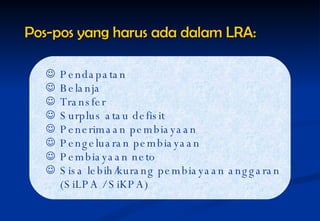Pos-pos yang harus ada dalam LRA: Pendapatan Belanja Transfer Surplus atau defisit Penerimaan pembiayaan Pengeluaran pembiayaan Pembiayaan neto Sisa lebih/kurang pembiayaan anggaran (SiLPA / SiKPA) 