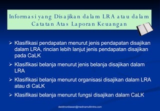 Informasi yang Disajikan dalam LRA atau dalam Catatan Atas Laporan Keuangan Klasifikasi pendapatan menurut jenis pendapatan disajikan dalam LRA, rincian lebih lanjut jenis pendapatan disajikan pada CaLK Klasifikasi belanja menurut jenis belanja disajikan dalam LRA Klasifikasi belanja menurut organisasi disajikan dalam LRA atau di CaLK Klasifikasi belanja menurut fungsi disajikan dalam CaLK [email_address] 