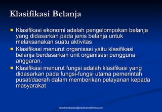 Klasifikasi Belanja Klasifikasi ekonomi adalah pengelompokan belanja yang didasarkan pada jenis belanja untuk melaksanakan suatu aktivitas  Klasifikasi menurut organisasi yaitu klasifikasi belanja berdasarkan unit organisasi pengguna anggaran.  Klasifikasi menurut fungsi adalah klasifikasi yang didasarkan pada fungsi-fungsi utama pemerintah pusat/daerah dalam memberikan pelayanan kepada masyarakat   [email_address] 