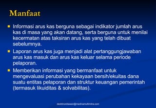 Manfaat Informasi arus kas berguna sebagai indikator jumlah arus kas di masa yang akan datang, serta berguna untuk menilai kecermatan atas taksiran arus kas yang telah dibuat sebelumnya.  Laporan arus kas juga menjadi alat pertanggungjawaban arus kas masuk dan arus kas keluar selama periode pelaporan.  Memberikan informasi yang bermanfaat untuk mengevaluasi perubahan kekayaan bersih/ekuitas dana suatu entitas pelaporan dan struktur keuangan pemerintah (termasuk likuiditas & solvabilitas). [email_address] 