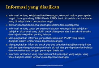Informasi yang disajikan  Informasi tentang kebijakan fiskal/keuangan, ekonomi makro, pencapaian target Undang-undang APBN/Perda APBD, berikut kendala dan hambatan yang dihadapi dalam pencapaian target Ikhtisar pencapaian kinerja keuangan selama tahun pelaporan Informasi tentang dasar penyusunan laporan keuangan dan kebijakan-kebijakan akuntansi yang dipilih untuk diterapkan atas transaksi-transaksi dan kejadian-kejadian penting lainnya Mengungkapkan informasi yang diharuskan oleh PSAP yang belum disajikan dalam lembar muka laporan keuangan Mengungkapkan informasi untuk pos-pos aset dan kewajiban yang timbul sehubungan dengan penerapan basis akrual atas pendapatan dan belanja dan rekonsiliasinya dengan penerapan basis kas Informasi tambahan yang diperlukan untuk penyajian yang wajar, yang tidak disajikan dalam lembar muka laporan keuangan [email_address] 