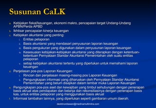 Susunan CaLK Kebijakan fiskal/keuangan, ekonomi makro, pencapaian target Undang-Undang APBN/Perda APBD Ikhtisar pencapaian kinerja keuangan Kebijakan akuntansi yang penting: Entitas pelaporan Basis akuntansi yang mendasari penyusunan laporan keuangan Basis pengukuran yang digunakan dalam penyusunan laporan keuangan Kesesuaian kebijakan-kebijakan akuntansi yang diterapkan dengan ketentuan-ketentuan Pernyataan Standar Akuntansi Pemerintahan oleh suatu entitas pelaporan setiap kebijakan akuntansi tertentu yang diperlukan untuk memahami laporan keuangan Penjelasan pos-pos Laporan Keuangan: Rincian dan penjelasan masing-masing pos Laporan Keuangan Pengungkapan informasi yang diharuskan oleh Pernyataan Standar Akuntansi Pemerintahan yang belum disajikan dalam lembar muka Laporan Keuangan Pengungkapan pos-pos aset dan kewajiban yang timbul sehubungan dengan penerapan basis akrual atas pendapatan dan belanja dan rekonsiliasinya dengan penerapan basis kas, untuk entitas pelaporan yang menggunakan basis akrual Informasi tambahan lainnya, yang diperlukan seperti gambaran umum daerah. [email_address] 
