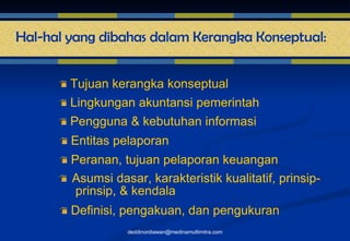 Tujuan kerangka konseptual Lingkungan akuntansi pemerintah Pengguna & kebutuhan informasi Entitas pelaporan Peranan, tujuan pelaporan keuangan Asumsi dasar, karakteristik kualitatif, prinsip-  prinsip, & kendala Definisi, pengakuan, dan pengukuran  [email_address] Hal-hal yang dibahas dalam Kerangka Konseptual: 