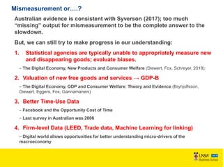 Mismeasurement or….?
Australian evidence is consistent with Syverson (2017); too much
“missing” output for mismeasurement to be the complete answer to the
slowdown.
But, we can still try to make progress in our understanding:
1. Statistical agencies are typically unable to appropriately measure new
and disappearing goods; evaluate biases.
– The Digital Economy, New Products and Consumer Welfare (Diewert, Fox, Schreyer, 2018):
2. Valuation of new free goods and services → GDP-B
– The Digital Economy, GDP and Consumer Welfare: Theory and Evidence (Brynjolfsson,
Diewert, Eggers, Fox, Gannamaneni)
3. Better Time-Use Data
– Facebook and the Opportunity Cost of Time
– Last survey in Australian was 2006
4. Firm-level Data (LEED, Trade data, Machine Learning for linking)
– Digital world allows opportunities for better understanding micro-drivers of the
macroeconomy
 