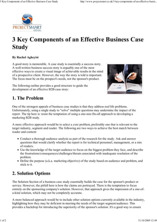 3 Key Components of an Effective Business Case Study              http://www.projectsmart.co.uk/3-key-components-of-an-effective-busin...




           3 Key Components of an Effective Business Case
           Study
           By Rachel Agheyisi

           A good story is memorable. A case study is essentially a success story.
           A well-written business success story is arguably one of the most
           effective ways to create a visual image of achievable results in the mind
           of a prospective client. However, the way the story is told is important.
           The focus must be on the prospect's needs, not the sponsor's product.

           The following outline provides a good structure to guide the
           development of an effective B2B case story:

           1. The Problem
           One of the strongest appeals of business case studies is that they address real life problems.
           Unfortunately, using a single study to "solve" multiple questions may undermine the impact of the
           report. The tip here is: resist the temptation of using a one-size-fits-all approach to developing a
           marketing B2B study.

           A more effective approach would be to select a core problem, preferably one that is relevant to the
           target industry, segment and reader. The following are two ways to achieve the best match between
           reader and content:

                  Conduct a thorough audience analysis as part of the research for the study. Ask and answer
                  questions that would clarify whether the report is for technical personnel, management, or a mix
                  of readers.
                  Use the knowledge of the target audience to focus on the biggest problem they face, and describe
                  the frustrations/consequences/challenges/threats associated with inadequate resolution of the
                  problem.
                  Define the purpose (a.k.a. marketing objective) of the study based on audience and problem, and
                  stick to it.

           2. Solution Options
           The Solution Section of a business case study essentially builds the case for the sponsor's product or
           service. However, the pitfall here is how the claims are portrayed. There is the temptation to focus
           entirely on the sponsoring company's solution. However, that approach gives the impression of a one-of-
           a-kind solution, which may not be completely accurate.

           A more balanced approach would be to include other solution options currently available in the industry,
           highlighting how they may be deficient in meeting the needs of the target segment/audience. This
           provides a backdrop for introducing the superiority of the sponsor's solution. It's a good way to ensure



1 of 2                                                                                                                 31/10/2009 12:49
 