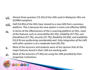 Almost three quarters (73.1%) of the LMS used in Malaysian HEIs are SCORM compliant. Half (53.8%) of the HEIs have moved to a new LMS from a previous platform. This is because the new system is more cost effective (60%). In terms of the effectiveness of the e-Learning platform at HEIs, most of the features such as accessibility (61.5%), reliability (57.7%), user friendliness (57.7%), security (57.7%), flexibility (53.8%), and scalability (53.8 %) are performing considerably well. Only integration of the LMS with other systems is at a moderate level (42.3%). Most of the lecturers and students were of the opinion that all the major features found in their LMS are working well. Most of the lecturers (77.0%) are using the LMS provided by their respective institutions. 