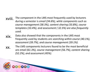 The component in the LMS most frequently used by lecturers during a semester is email (34.6%), while components such as course management (38.3%), content sharing (33.8%), course templates (33.4%), and assessment ( 32.5%) are also frequently used. Data also showed that the components in the LMS most frequently used by students are searching within course (40.1%), assessment (39.7%), and course management (39.1%). The LMS components lecturers found to be the most beneficial are email (61.3%), course management (56.7%), content sharing (52.2%), and assessment (45%). 