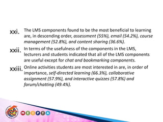The LMS components found to be the most beneficial to learning are, in descending order, assessment (55%), email (54.2%), course management (52.8%), and content sharing (36.6%). In terms of the usefulness of the components in the LMS, lecturers and students indicated that all of the LMS components are useful except for chat and bookmarking components.Online activities students are most interested in are, in order of importance, self-directed learning (66.3%), collaborative assignment (57.9%), and interactive quizzes (57.8%) and  forum/chatting (49.4%). 