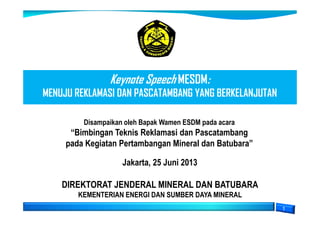 Keynote Speech MESDM:
MENUJU REKLAMASI DAN PASCATAMBANG YANG BERKELANJUTAN
DIREKTORAT JENDERAL MINERAL DAN BATUBARA
KEMENTERIAN ENERGI DAN SUMBER DAYA MINERAL
Jakarta, 25 Juni 2013
Disampaikan oleh Bapak Wamen ESDM pada acara
“Bimbingan Teknis Reklamasi dan Pascatambang
pada Kegiatan Pertambangan Mineral dan Batubara”
 