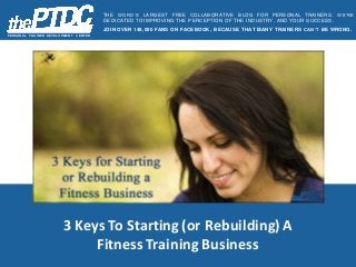 3 Keys To Starting (or Rebuilding) A
Fitness Training Business
PER SON A L TR A IN ER D EVELOPM EN T C EN TER
THE WORD’S LARGEST FREE COLLABORATIVE BLOG FOR PERSONAL TRAINERS. WE’RE
DEDICATED TO IMPROVING THE PERCEPTION OF THE INDUSTRY, AND YOUR SUCCESS.
JOIN OVER 148,000 FANS ON FACEBOOK, BECAUSE THAT MANY TRAINERS CAN’T BE WRONG.
 