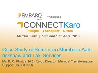 Case Study of Reforms in Mumbai’s Auto-
rickshaw and Taxi Services
Mr. B. C. Khatua, IAS (Retd), Director, Mumbai Transformation
Support Unit (MTSU)
 