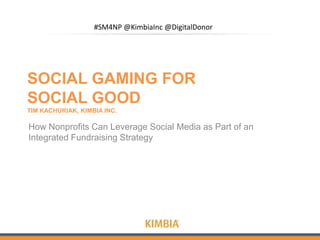 #SM4NP @KimbiaInc @DigitalDonor




SOCIAL GAMING FOR
SOCIAL GOOD
TIM KACHURIAK, KIMBIA INC.

How Nonprofits Can Leverage Social Media as Part of an
Integrated Fundraising Strategy
 
