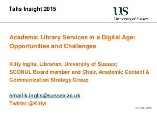 20 April, 2015
Talis Insight 2015
Academic Library Services in a Digital Age:
Opportunities and Challenges
Kitty Inglis, Librarian, University of Sussex;
SCONUL Board member and Chair, Academic Content &
Communication Strategy Group
email:k.inglis@sussex.ac.uk
Twitter:@KittyI
 