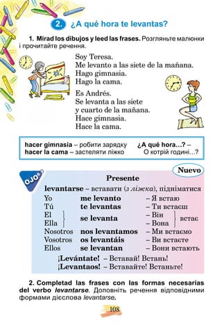 108
2. ¿A qué hora te levantas?
y leed las frases.
1. Mirad los dibujos y Розгляньте малюнки
і прочитайте речення.
Teresa.
Soy T
evanto a las siete de la mañana.
Me le
o gimnasia.
Hago
o la cama.
Hago
ndrés.
Es A
vanta a las siete
Se lev
arto de la mañana.
y cua
e gimnasia.
Hace
Hace la cama.
H
hacer gimnasia – робити зарядку ¿A qué hora…? –
hacer la cama – застеляти ліжко О котрій годині…?
OJO Presente
evantarse
le – вставати (з ліжка
(
( ), підніматися
Yo
Y me levanto – Я встаю
Tú te levantas – Ти встаєш
El se levanta – Він
a встає
– Вона
se levanta
Ella
Nosotros nos levantamos – Ми встаємо
Vosotros os levantáis – Ви встаєте
Ellos se levantan – Вони встають
¡Levántate! – Вставай! Встань!
¡Levantaos! – Вставайте! Встаньте!
Nuevo
2. Completad las frases con las formas necesarias
del verbo levantarse. Доповніть речення відповідними
формами дієслова levantarse.
2.
 