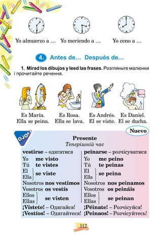 112
Yo almuerzo a … meriendo a …
Yo Yo ceno a …
4. Antes de… Después de…
y leed las frases.
1. Mirad los dibujos y Розгляньте малюнки
і прочитайте речення.
Es María.
Ella se peina.
Es Rosa.
Ella se lava.
Es Andrés.
El se viste.
Es Daniel.
El se ducha.
OJO Presente
Теперішній час
vestirse – одягатися peinarse – розчісуватися
Yo me visto Yo me peino
Tú te vistes Tú te peinas
El se viste El se peina
Ella Ella
se viste
Nosotros nos vestimos Nosotros nos peinamos
Vosotros os vestís Vosotros os peináis
Ellos
se visten
Ellos
se peinan
Ellas Ellas
se visten
¡Vístete! – Одягайся! ¡Péinate! – Розчісуйся!
¡Vestíos! – Одягайтеся! ¡Peinaos! – Розчісуйтесь!
Nuevo
4.
 