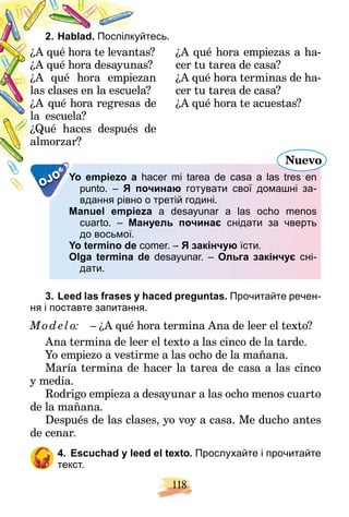 118
2. Hablad. йтесь.
Поспілкуй
¿ as?
A qué hora te levanta
¿ s?
A qué hora desayuna
¿ an
A qué hora empiez
a?
las clases en la escuela
¿ de
A qué hora regresas
la escuela?
¿ de
Qué haces después
almorzar?
¿A qué hora empiezas a ha-
cer tu tarea de casa?
¿A qué hora terminas de ha-
cer tu tarea de casa?
¿A qué hora te acuestas?
OJO Yo empiezo a
Y hacer mi tarea de casa a las tres en
h
punto. – очинаю
Я по готувати свої домашні за-
вдання рівно о третій годині.
і
Manuel empieza a desayunar a las ocho menos
cuarto. – Мануель починає снідати за чверть
до восьмої.
Yo termino de comer. – Я закінчую їсти.
Olga termina de desayunar. – Ольга закінчує сні-
дати.
Nuevo
3. Leed las frases y haced preguntas. Прочитайте речен-
ня і поставте запитання.
Mod elo: – ¿A qué hora termina Ana de leer el texto?
Ana termina de leer el texto a las cinco de la tarde.
Yo empiezo a vestirme a las ocho de la mañana.
María termina de hacer la tarea de casa a las cinco
y media.
Rodrigo empieza a desayunar a las ocho menos cuarto
de la mañana.
Después de las clases, yo voy a casa. Me ducho antes
de cenar.
4. Escuchad y leed el texto. Прослухайте і прочитайте
текст.
 
