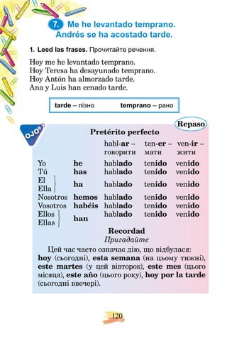120
7. Me he levantado temprano.
Andrés se ha acostado tarde.
1. Leed las frases. Прочитайте речення.
П
do temprano.
Hoy me he levantad
ayunado temprano.
Hoy Teresa ha desa
orzado tarde.
Hoy Antón ha almo
nado tarde.
Ana y Luis han cen
tarde о
– пізно temprano – рано
OJO Pretérito perfecto
Repaso
p
7.
habl-ar – ten-er – ven-ir –
говорити мати жити
Yo he hablado tenido venido
Tú has hablado tenido venido
El
Ella
ha hablado tenido venido
Nosotros hemos hablado tenido venido
Vosotros habéis hablado tenido venido
Ellos
han
hablado tenido venido
Ellas
Recordad
Пригадайте
Цей час часто означає дію, що відбулася:
hoy (сьогодні), esta semana (на цьому тижні),
a
este martes (у цей вівторок), este mes (цього
місяця), este año (цього року), hoy por la tarde
(сьогодні ввечері).
 