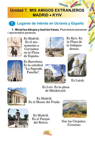 123
1. Lugares de interés en Ucrania y España
1. Mirad los dibujos y leed las frase
es. Розгляньте малюнки
і прочитайте речення.
Es Madrid.
Es el mo-
numento a
Cervantes
en la Plaza
de España.
Es Barcelona.
Es la catedral
“La Sagrada
Familia”.
Es Madrid.
Es el Museo del Prado.
Es Madrid.
Es el Parque
del Retiro.
Es Kyiv. Es
la Plaza de
la Indepen-
dencia.
Es Lutsk.
Es Lviv. Es la plaza
de Mitskévych.
Son los Cárpatos.
(Ucrania).
Unidad 7. MIS AMIGOS E
EXTRANJEROS
MADRID  KY
YIV
1.
 