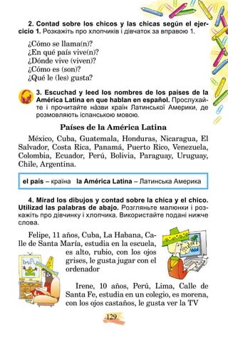 129
2. Contad sobre los chicos y las
s chicas según el ejer-
cicio 1. Розкажіть про хлопчиків і дівч
чаток за вправою 1.
¿Cómo se llama(n)?
¿En qué país vive(n)?
¿Dónde vive (viven)?
¿Cómo es (son)?
¿Qué le (les) gusta?
3. Escuchad y leed los nombr
res de los países de la
América Latina en que hablan e
en español. Прослухай-
те і прочитайте нàзви країн Л
Латинської Америки, де
розмовляють іспанською мовою
ю.
Países de la América Latina
ca Latina
México, Cuba, Guatemala, Honduras, Nicaragua, El
Salvador, Costa Rica, Panamá, Puerto Rico, Venezuela,
Colombia, Ecuador, Perú, Bolivia, Paraguay, Uruguay,
Chile, Argentina.
el país – країна la América Latina – Латинська Америка
4. Mirad los dibujos y contad sobre la chica y el chico.
Utilizad las palabras de abajo. Розгляньте малюнки і роз-
кажіть про дівчинку і хлопчика. Використайте подані нижче
слова.
Felipe, 11 años, Cuba, La Habana, Ca-
lle de Santa María, estudia en la escuela,
es alto, rubio, con los ojos
grises, le gusta jugar con el
ordenador
Irene, 10 años, Perú, Lima, Calle de
Santa Fe, estudia en un colegio, es morena,
con los ojos castaños, le gusta ver la TV
 
