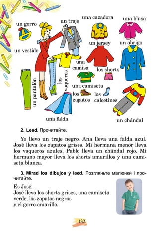 132
n traje
un
una
camisa
un
pant
t
alón
los
vaque
ros
vaqueros
una camiseta
los
zapatos
un gorro
un chándal
un jersey
j
j
una cazadora
un vestido
una blusa
una falda
los shorts
un abrigo
los
calcetines
2. Leed. Прочитайте.
Yo llevo un traje negro. Ana lleva una falda azul.
José lleva los zapatos grises. Mi hermana menor lleva
los vaqueros azules. Pablo lleva un chándal rojo. Mi
hermano mayor lleva los shorts amarillos y una cami-
seta blanca.
3. Mirad los dibujos y leed. Розгляньте малюнки і про-
читайте.
Es José.
José lleva los shorts grises, una camiseta
verde, los zapatos negros
y el gorro amarillo.
 