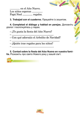 149
en el Año Nuevo.
Los niños esperan .
Papá Noel regalos.
3. Trabajad con el cuaderno. Прац
цюйте із зошитом.
4. Completad el diálogo y hablad
d en parejas. Доповніть
діалог і поспілкуйтесь у парах.
– ¿Te gusta la fiesta del Año Nue
evo?
– .
– Con qué adornáis el Arbolito d
de Navidad?
– .
– ¿Quién trae regalos para los niños?
iños?
– .
5. Contad sobre la fiesta del Año Nuevo en vuestra fami-
lia. Розкажіть про свято Нового року у вашій сім’ї.
 