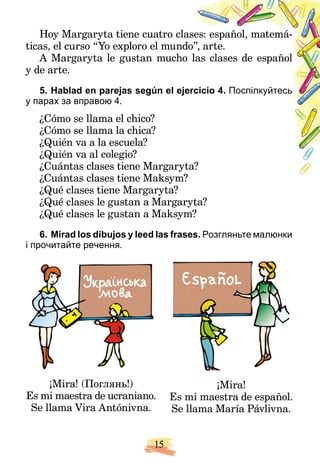 15
Hoy Margaryta tiene cuatro cla
ases: español, matemá-
ticas, el curso “Yo exploro el mundo
o”, arte.
A Margaryta le gustan mucho las clases de español
y de arte.
5. Hablad en parejas según el eje
ercicio 4. Поспілкуйтесь
у парах за вправою 4.
¿Cómo se llama el chico?
¿Cómo se llama la chica?
¿Quién va a la escuela?
¿Quién va al colegio?
¿Cuántas clases tiene Margaryta?
¿Cuántas clases tiene Maksym?
¿Qué clases tiene Margaryta?
¿Qué clases le gustan a Margaryta?
¿Qué clases le gustan a Maksym?
6. Mirad los dibujos y leed las frases. Розгляньте малюнки
і прочитайте речення.
¡Mira! (Поглянь!)
Es mi maestra de ucraniano.
Se llama Vira Antónivna.
¡Mira!
Es mi maestra de español.
Se llama María Pávlivna.
 