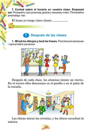 26
horario en vuestra clase. Empezad
7. Contad sobre el
así: лад уроків у вашому класі. Починайте
Розкажіть про розкл
розповідь так:
inco clases:
El lunes yo tengo ci .
7. Después de las clases
y leed las frases.
1. Mirad los dibujos y Розгляньте малюнки
і прочитайте речення.
Después de cada clase, los alumnos tienen un recreo.
En el recreo ellos descansan en el pasillo o en el patio de
la escuela.
Las chicas miran las revistas, y los chicos escuchan la
música.
7.
 