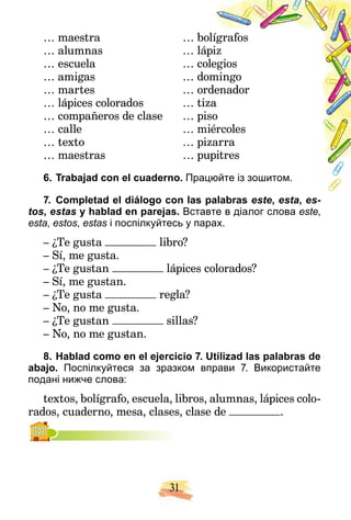 31
… maestra … bo
olígrafos
… alumnas … láp
piz
… escuela … co
olegios
… amigas … do
omingo
… martes … or
rdenador
… lápices colorados … tiz
za
… compañeros de clase … piso
… calle … m
miércoles
… texto … pizarra
… maestras … pu
upitres
6. Trabajad con el cuaderno. Прац
цюйте із зошитом.
7. Completad el diálogo con las palabras
l b este
t , esta
t , es-
tos, estas y hablad en parejas. Вставте в діалог слова este,
esta, estos, estas і поспілкуйтесь у парах.
s
– ¿Te gusta libro?
– Sí, me gusta.
– ¿Te gustan lápices colorados?
– Sí, me gustan.
– ¿Te gusta regla?
– No, no me gusta.
– ¿Te gustan sillas?
– No, no me gustan.
8. Hablad como en el ejercicio 7. Utilizad las palabras de
abajo. Поспілкуйтеся за зразком вправи 7. Використайте
подані нижче слова:
textos, bolígrafo, escuela, libros, alumnas, lápices colo-
rados, cuaderno, mesa, clases, clase de .
,
 