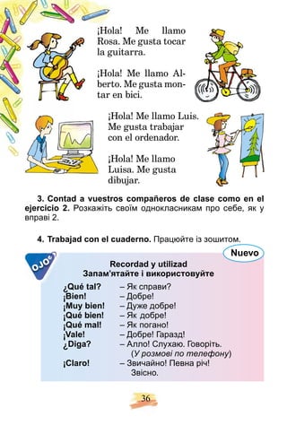 36
¡ a! Me llamo
Hola
. Me gusta tocar
Rosa
uitarra.
la gu
¡ a! Me llamo Al-
Hola
o. Me gusta mon-
berto
n bici.
tar en
¡Hola! Me llamo Luis.
H
e gusta trabajar
Me
n el ordenador.
con
¡
¡Hola! Me llamo
H
Luisa. Me gusta
dibujar.
3. Contad a vuestros compañeros de clase como en el
ejercicio 2. Розкажіть своїм однокласникам про себе, як у
вправі 2.
4. Trabajad con el cuaderno. Працюйте із зошитом.
OJO Recordad y utilizad
Запам’ятайте і використовуйте
¿Qué tal? – Як справи?
¡Bien! – Добре!
¡Muy bien! – Дуже добре!
¡Qué bien! – Як добре!
¡Qué mal! – Як погано!
¡Vale! – Добре! Гаразд!
¿Diga? – Алло! Cлухаю. Говоріть.
(У розмові по телефону)
у
¡Claro! – Звичайно! Певна річ!
Звісно.
Nuevo
 
