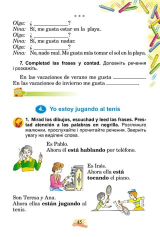 45
* * *
Olga: ¿ ?
Nina: Sí, me gusta estar en la play
aya.
Olga: ¿ ?
Nina: Sí, me gusta nadar.
Olga: ¿ ?
Nina: No,nado mal. Me gusta más t
tomar el sol en la playa.
7. Completad las frases y conta
ad. Доповніть речення
і розкажіть.
En las vacaciones de verano me
e gusta .
En las vacaciones de invierno me g
gusta .
4. Yo estoy jugando al tenis
1. Mirad los dibujos, escuchad y leed las frases. Pres-
tad atención a las palabras en negrilla. Розгляньте
малюнки, прослухайте і прочитайте речення. Зверніть
увагу на виділені слова.
Es Pablo.
Ahora él está hablando por teléfono.
Es Inés.
Ahora ella está
tocando el piano.
Son Teresa y Ana.
Ahora ellas están jugando al
tenis.
4.
 