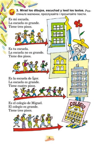 6
os, escuchad y leed los textos.
3. Mirad los dibuj
3. Mirad los dibujos, escuchad y leed los textos. Роз-
Роз-
гляньте малюнки, прослухайте і прочитайте тексти.
Es
s mi escuela.
La
a
a escuela es grande.
Ti
ie
ene tres pisos.
Es
s tu escuela.
La
a
a escuela no es grande.
Ti
Ti
ie
ene dos pisos.
Es
s la escuela de Ígor.
La
a
a escuela es grande.
Ti
ie
ene cuatro pisos.
Es
s el colegio de Miguel.
El
l colegio es grande.
Ti
ie
ene tres pisos.
 
