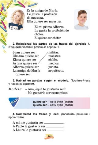60
ga de María.
Es la ami
la profesión
Le gusta
ra.
de maestr
re ser maestra.
Ella quier
mi primo Alberto.
El m
gusta la profesión de
Le g
fer.
chóf
uiere ser chófer.
El qu
artes de las frases del ejercicio 1.
2. Relacionad las p
ень із вправи 1.
З’єднайте частини рече
militar.
Juan quiere ser
Oksana quiere ser maestra.
Ok i
Elena quiere ser chófer.
Artem quiere ser médica.
Alberto quiere ser jurista.
La amiga de María arquitecto.
quiere ser
3. Hablad en parejas según el modelo. Поспілкуйтесь
у парах за зразком.
Mod elo: – Ana, ¿qué te gustaría ser?
– Me gustaría ser economista.
OJO quiere ser – хоче бути (стати)
r
quiero ser – хочу бути (стати)
r
4. Completad las frases y leed. Доповніть речення і
прочитайте.
A mі me gustaría ser .
A Pablo le gustaría ser .
A Laura le gustaría ser .
 