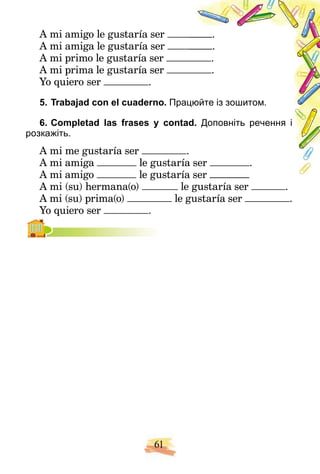 61
A mi amigo le gustaría ser .
A mi amiga le gustaría ser .
A mi primo le gustaría ser .
A mi prima le gustaría ser .
Yo quiero ser .
5. Trabajad con el cuaderno. Прац
цюйте із зошитом.
6. Completad las frases y contad. Доповніть речення і
розкажіть.
A mі me gustaría ser .
A mi amiga le gustaría
a ser .
A mi amigo le gustaría ser
a ser
A mi (su) hermana(o) le gustaría ser .
A mi (su) prima(o) le gustaría ser .
Yo quiero ser .
 