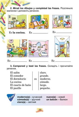 66
s y completed las frases.
2. Mirad los dibujos Розгляньте
чення.
малюнки і доповніть реч
Es la cocina. Es . Es .
Es . Es . Es .
3. Componed y leed las frases. Складіть і прочитайте
речення.
El salón claro.
El comedor grande.
El dormitorio es moderno.
La cocina cómodo.
El cuarto de baño largo.
El pasillo pequeño.
OJO moderno(a)– сучасний
cómodo(a) – зручний
claro(a) – світлий
nuevo(a) – новий
un balcón – балкон
 