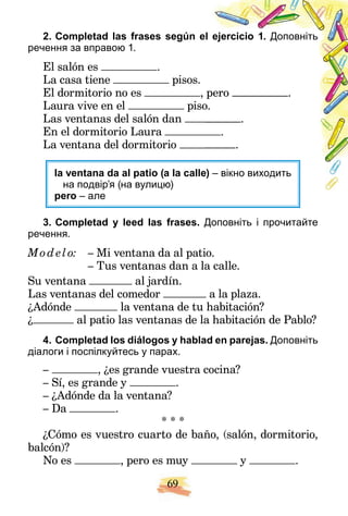 69
2. Completad las frases según el ejercicio 1. Доповніть
речення за вправою 1.
El salón es .
La casa tiene pisos.
El dormitorio no es , pero .
Laura vive en el piso
o.
Las ventanas del salón dan .
En el dormitorio Laura .
La ventana del dormitorio .
la ventana da al patio (a la calle
e) – вiкно виходить
на подвiр’я (на вулицю)
pero – але
3. Completad y leed las frases. Доповніть і прочитайте
речення.
Mod elo: – Mi ventana da al patio.
– Tus ventanas dan a la calle.
Su ventana al jardín.
Las ventanas del comedor a la plaza.
¿Adónde la ventana de tu habitación?
¿ al patio las ventanas de la habitación de Pablo?
4. Completad los diálogos y hablad en parejas. Доповніть
діалоги і поспiлкуйтесь у парах.
– , ¿es grande vuestra cocina?
– Sí, es grande y .
– ¿Adónde da la ventana?
– Da .
* * *
¿Cómo es vuestro cuarto de baño, (salón, dormitorio,
balcón)?
No es , pero es muy y .
 