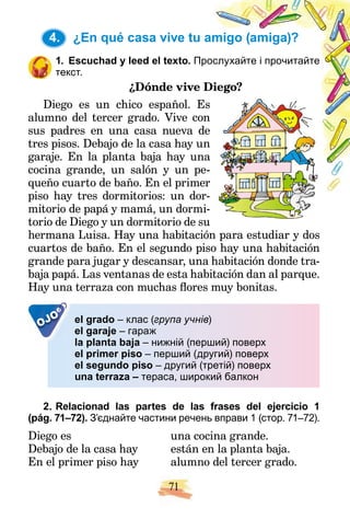 71
4. ¿En qué casa vive tu amigo (amiga)?
1. Escuchad y leed el texto. Пр
рослухайте і прочитайте
текст.
¿Dónde vive D
Diego?
Diego es un chico español. Es
s
alumno del tercer grado. Vive con
n
sus padres en una casa nueva de
e
tres pisos. Debajo de la casa hay un
n
garaje. En la planta baja hay una
a
cocina grande, un salón y un pe-
queño cuarto de baño. En el primer
r
piso hay tres dormitorios: un dor-
-
mitorio de papá y mamá, un dormi-
torio de Diego y un dormitorio de su
hermana Luisa. Hay una habitación para estudiar y dos
cuartos de baño. En el segundo piso hay una habitación
grande para jugar y descansar, una habitación donde tra-
baja papá. Las ventanas de esta habitación dan al parque.
Hay una terraza con muchas flores muy bonitas.
OJO el grado – клас (група учнів)
el garaje – гараж
la planta baja – нижній (перший) поверх
el primer piso – перший (другий) поверх
el segundo piso – другий (третій) поверх
una terraza – тераса, широкий балкон
2. Relacionad las partes de las frases del ejercicio 1
(pág. 71–72). З’єднайте частини речень вправи 1 (стор. 71–72).
Diego es
Debajo de la casa hay
En el primer piso hay
una cocina grande.
están en la planta baja.
alumno del tercer grado.
4.
 