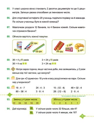 85. У класі ширина вікна становить 2 десятки дециметрів та ще 5 деци­
метрів. Запиши двома способами це іменоване число.
86. Для спортивної естафети 20 учениць поділили порівну на 4 команди.
По скільки учасниць було в кожній команді?
87. Мавпочкам роздали 12 бананів, по 4 банани кожній. Скільки мавпо­
чок отримали банани?
88. Обчисли вартість кожної покупки.
89. 36 > 4 у ■ разів
36 > 4 на
З < 24 у ■ разів
З < 24 на
Котра зараз година, якщо частина доби, яка залишилась, у 2 рази
менша від тієї частини, що минула?
91. Для гри «Струмочок» 18 учнів класу розділилися на пари. Скільки
пар утворилося?
24 : 4 : 3 15 : (12 : 4) 48 + 32 : 492. 16 : 4■7
2-6:4
93. Зменш у 4 рази числа:
12 24 32 16 28
Застосування таблиці ділення на 4
Збільш у 4 рази числа:
4 2 0 3 1
94. Дай відповіді. а)
б)
У скільки разів число 32 більше, ніж 4?
У скільки разів число 4 менше, ніж 16?
 