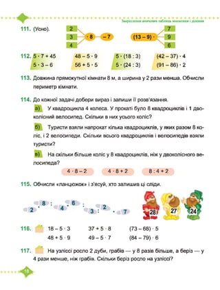 111. (Усно).
Закріплення вивчених таблиць множення і ділення
112. 5-7 + 45
5 -3-6
48-5-9
56 + 5-5
5-(18:3)
5 ■ (24 : 3)
(42 - 37) ■ 4
(91 - 86) ■ 2
113. Довжина прямокутної кімнати 8 м, а ширина у 2 рази менша. Обчисли
периметр кімнати.
114. До кожної задачі добери вираз і запиши її розв’язання.
а) У квадроцикла 4 колеса. У прокаті було 8 квадроциклів і 1 дво­
колісний велосипед. Скільки в них усього коліс?
б) Туристи взяли напрокат кілька квадроциклів, у яких разом 8 ко­
ліс, і 2 велосипеди. Скільки всього квадроциклів і велосипедів взяли
туристи?
в) На скільки більше коліс у 8 квадроциклів, ніж у двоколісного ве­
лосипеда?
4-8-2 4-8 + 2 8:4 + 2
115. Обчисли «ланцюжок» і з’ясуй, хто залишив ці сліди.
8 : .6 ■
«І2Ґ ■ 2
3|: •
116. ’ 18-5 3 37 + 5 ■ 8
48 + 5-9 49-5 ■ 7
(73 - 68) ■ 5
(84 - 79) ■ 6
117. На узліссі росло 2 дуби, грабів — у 8 разів більше, а беріз — у
4 рази менше, ніж грабів. Скільки беріз росло на узліссі?
 