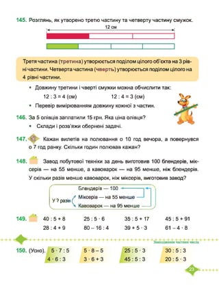 145. Розглянь, як утворено третю частину та четверту частину смужок.
Третя частина (третина) утворюється поділом цілого об’єкта на 3 рів­
ні частини. Четверта частина (чверть) утворюється поділом цілого на
4 рівні частини.
• Довжину третини і чверті смужки можна обчислити так:
12:3 = 4(см) 12:4 = 3(см)
• Перевір вимірюванням довжину кожної з частин.
146. За 5 олівців заплатили 15 грн. Яка ціна олівця?
• Склади і розв’яжи обернені задачі.
Кажан вилетів на полювання о 10 год вечора, а повернувся
о 7 год ранку. Скільки годин полював кажан?
148. Завод побутової техніки за день виготовив 100 блендерів, мік­
серів — на 55 менше, а кавоварок — на 95 менше, ніж блендерів.
У скільки разів менше кавоварок, ніж міксерів, виготовив завод?
25:5-6
ґ олсгщсрів— іии
У ? разів (
< 4
1 Міксерів — на 55 менше -
к Кавоварок — на 95 менше - )
149. ’ 40:5 + 8 35 : 5 + 17 45 : 5 + 91
80-16:4 39 + 5-3 61-4-828:4 + 9
 