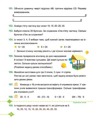 151. Обчисли довжину чверті відрізка АВ; третини відрізка СО. Перевір
вимірюванням.
А_____________________________________________________________ В
С_________________________________________________________ у
152. Знайди п’яту частину від чисел 10; 15; 20; 25; ЗО.
153. Бабуся спекла 35 булочок. За сніданком з’їли п’яту частину. Скільки
булочок з’їли за сніданком?
154. Із чисел 3, 4, 5 вибери таке, щоб кожний запис перетворився на іс-
тинне висловлювання.
■ 5 = 20 ■ ■ 5 < 20 ■ ■ 5 > 20
• Запиши істинну числову рівність і дві істинні числові нерівності.
155. Галинка прикрасила альтанку до дня народження
8 синіми і 9 жовтими кульками. Дві жовті кульки по­
летіли. Скільки кульок залишилося?
(Розв’яжи задачу двома способами.)
156. Михайлик виготовив для гри 2 списи, 3 луки і 4 стріли.
Постав до цієї умови таке запитання, щоб задачу можна було розв’я-
зати двома діями.
157. Команда з 18 учнів виграла естафету й отримала призи. У тре­
тини учнів виявилися іграшки-трансформери. Скільки трансформе-
рів отримали учні?
158. 25:5:5 40: (13-8) 5 + 30:5 (84-79)-9
159. Із поданого ряду чисел назви всі ті, які діляться на 5.
10, 25,12,15,18, 20, ЗО, 24, 40, 25, 35.
 