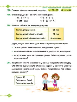 Порядок виконання дій у виразах. Робота з даними
198. Розв’яжи рівняння та виконай перевірку. X + 72 = 85 48 + X = 63
199. Визнач порядок дій і обчисли значення виразів.
80-6-6+15 6-Э-5-8+7
6 - (11 -7): 3 6-9-(5-8 + 7)
200. Розглянь таблицю цін на квитки до музею.
Квиток для дорослого 20 грн
Квиток для дітей шкільного віку 10 грн
Квиток для дітей дошкільного віку безкоштовно
Дідусь, бабуся, тато, мама і двоє дітей 4 і 8 років прийшли в музей.
• Скільки грошей вони заплатили за відвідання музею?
• На скільки більше вони заплатили за квитки для дорослих, ніждля дітей?
• Касирові вони дали стогривневу купюру. Скільки гривень решти
вони отримали?
201. За кулісами було 40 учасників та учасниць танцювального конкурсу.
Спочатку на сцену вийшло кілька пар, а ще 24 учасники та учасниці
залишилося чекати своєї черги. Скільки танцювальних пар вийшло
на сцену спочатку?
Було - 40
Вийшло — ? по 2
Залишилось — 24
 