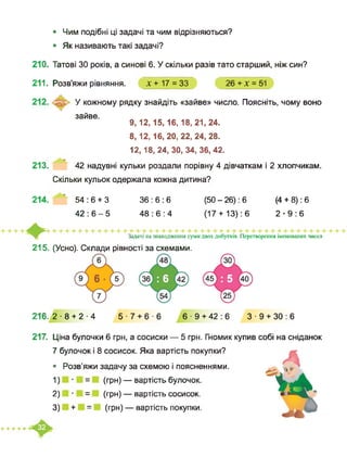 • Чим подібні ці задачі та чим відрізняються?
• Як називають такі задачі?
210. Татові ЗО років, а синові 6. У скільки разів тато старший, ніж син?
211. Розв’яжи рівняння. х + 17 = 33 26 + х = 51
У кожному рядку знайдіть «зайве» число. Поясніть, чому воно
зайве.
9,12,15,16, 18, 21,24.
8,12,16, 20, 22, 24, 28.
12,18, 24, ЗО, 34, 36, 42.
213. 42 надувні кульки роздали порівну 4 дівчаткам і 2 хлопчикам.
Скільки кульок одержала кожна дитина?
214. " 54:6 + 3 36:6:6 (50-26): 6 (4 + 8): 6
42:6-5 48:6:4 (17+ 13): 6 2-9:6
215. (Усно). Склади рівності за схемами.
Задачі на знаходження суми двох добутків. Перетворення іменованих чисел
216. 2 8 + 2-4 5-7 + 6-6 6-9 + 42:6 3-9 + 30:6
217. Ціна булочки 6 грн, а сосиски — 5 грн. Гномик купив собі на сніданок
7 булочок і 8 сосисок. Яка вартість покупки?
• Розв’яжи задачу за схемою і поясненнями.
1) = (грн) — вартість булочок.
2) = (грн) — вартість сосисок.
3) + = (грн) — вартість покупки.
+++++
 