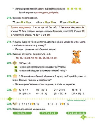 • Запиши розв’язання задачі виразом за схемою ■ + ■ .
Такий вираз є сумою двох добутків.
218. Виконай перетворення.
75 дм = ■ м ■ дм 49 см = ■ дм ■ см 27 дм = ■ м І дм
Зразок міркування. 1м — це 10 дм, або 1 десяток дециметрів.
У числі 75 дм є стільки метрів, скільки десятків у числі 75. У числі 75
є 7 десятків. Отже, 75 дм = 7 м 5 дм.
219. У ящику було 40 тенісних м’ячів. Для тренувань узяли 32 м’ячі. Скіль­
ки м’ячів залишилось у ящику?
• Склади і розв’яжи дві обернені задачі.
220. Випиши всі числа, які діляться на 6.
48,16,18, 24,12, 40, 36, 54, 32, 42, ЗО.
Обґрунтуй.
Чи кожний прямокутник є квадратом? Чому?
б) Чи кожний квадрат є прямокутником? Чому?
222. В Олеговій скарбничці зібралося 9 купюр по 2 грн і 8 купюр по
5 грн. Скільки гривень у скарбничці?
• Запиши розв’язання спочатку діями, а потім — виразом.
223. ” 42:6 + 4 92-36:6 24 + 24:6 48:6-8
225. Заміни додавання множенням.
5 + 5 + 5 7 + 7 + 7 + 7 ,8+8+8+8+8.
 