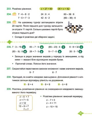 233. Розв’яжи рівняння. х + 27 = 60 35 + х = 82
234. 7-4-8-2
7-5 + 7-3 42:6-2
60-36:6
(60 - 36): 6
235. На шаховому турнірі запланували зіграти
20 партій. Після першого дня турніру залишило­
ся зіграти 11 партій. Скільки шахових партій було
зіграно першого дня?
• Склади й розв’яжи дві обернені задачі.
Розв'язування рівнянь на знаходження невідомого зменшуваного
236.7-3-15^ 83-7-9ф
(63 - 9): бф 28 + 7 ■ 5 <
(65 - 23): 6 О 6-8 + 32 О
9 + 7-8 ф 20:5- 7ф
24 : 6 : 4
• Запиши в рядок значення виразів у порядку їх зменшення, а під
ними — вказані біля відповідних виразів букви.
• Прочитай слово. Поясни його значення.
237. Скористайся переставним законом множення і назви значення виразів.
9-7 8-7
238. Пригадай, як знайти невідоме зменшуване. Для кожної рівності з клі­
тинкою запиши відповідну рівність на додавання.
■-8=4 И-9 = 9 ■-5=6
239. Розглянь розв’язання рівняння на знаходження невідомого зменшу­
ваного і його перевірку.
• Розв’яжи рівняння і виконай перевірку.
х-1 = З
х-4 = 11
х-10 = 15
х-5 =7
X = 7 + 5
х = 12
12-5 = 7
І 7 = 7
 