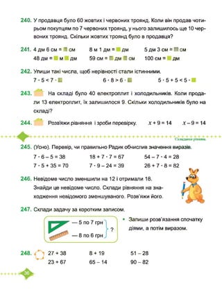 240. У продавця було 60 жовтих і червоних троянд. Коли він продав чоти­
рьом покупцям по 7 червоних троянд, у нього залишилось ще 10 чер­
воних троянд. Скільки жовтих троянд було в продавця?
241. 4 дм 6 см = І см
48 дм = м дм
8 м 1 дм = дм
59 см = І дм І см
5 дм 3 см = ■ см
100 см = дм
242. Упиши такі числа, щоб нерівності стали істинними.
7-5<7-И 6-8>6-И 5 ■ 5 + 5 < 5 ■
243. На складі було 40 електроплит і холодильників. Коли прода­
ли 13 електроплит, їх залишилося 9. Скільки холодильників було на
складі?
244. Розв’яжи рівняння і зроби перевірку. х + 9 = 14 х - 9 = 14
Складаніиі ртнящ
245. (Усно). Перевір, чи правильно Радик обчислив значення виразів.
7 ■ 6 - 5 = 38 18 + 7-7 = 67 54 - 7 ■ 4 = 28
7 ■ 5 + 35 = 70 7 ■ 9 - 24 = 39 26 + 7 ■ 8 = 82
246. Невідоме число зменшили на 12 і отримали 18.
Знайди це невідоме число. Склади рівняння на зна­
ходження невідомого зменшуваного. Розв’яжи його.
247. Склади задачу за коротким записом.
Запиши розв’язання спочатку
діями, а потім виразом.
248. 27 + 38
23 + 67
8 + 19
65-14
51 -28
90-82
 