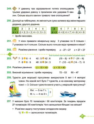 249. У давнину про відправлення потяга оголошували
трьома ударами дзвону з проміжком між ударами 5 хви­
лин. Скільки всього хвилин тривало таке оголошення?
250. Дослідй за таблицями, як змінюється сума залежно від зміни першого
доданка; другого доданка.
а 2 3 4 5
а + 3 2 + 3 3 + 3 4 + 3 5 + 3
• Зроби висновок.
ь 6 7 8 9
4 + Ь 4 + 6 4 + 7 4 + 8 4 + 9
251. У кіоск привезли мінеральну воду: 3 упаковки по 6 пляшок і
7 упаковок по 4 пляшки. Скільки вього пляшок води привезли в кіоск?
253.
Розв’яжи рівняння і зроби перевірку. х - 27 = 27 х + 27 = 27
Розв’язування задач поступовим складанням виразу
40 : 5 • 42 : 6 (15 - 8) ■ 4 • 7 ■ (11 - 6)
48 : 6 • 24 : 3 7 ■ (12 - 4) • (14 - 7) ■ 6
254. Розв’яжи рівняння. х-15 = 40 X + 15 = 40
255. Виконай віднімання і зроби перевірку. 72 - 53 80 - 47
256. Туристи для морської прогулянки використали 5 яхт і 4 моторні
човни. На кожній яхті було 7 туристів, а на кожному моторному
човні — 3. Скільки туристів взяло участь у морській прогулянці?
257. У магазині було 70 телевізорів і 90 комп’ютерів. За тиждень продали
27 телевізорів і 65 комп’ютерів. Чого залишилося більше і на скільки?
• Розв’яжи задачу поступовим складанням виразу
1) - — залишилося телевізорів.
♦
 