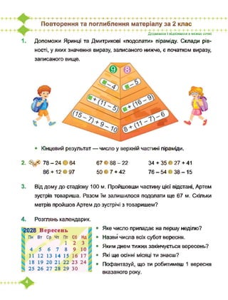 Повторення та поглиблення матеріалу за 2 клас
Додавання і віднімання в межах сотні
Допоможи Яринці та Дмитрикові «подолати» піраміду. Склади рів-
записаного вище.
ності, у яких значення виразу, записаного нижче, є початком виразу,
• Кінцевий результат — число у верхній частині піраміди.
2. <^=< 78 - 24 • 64
86 + 12 • 97
67 • 88 - 22
50 • 7 + 42
34 + 35 • 27 + 41
76-54*38-15
3. Від дому до стадіону 100 м. Пройшовши частину цієї відстані, Артем
зустрів товариша. Разом їм залишилося подолати ще 67 м. Скільки
метрів пройшов Артем до зустрічі з товаришем?
4. Розглянь календарик.
028 Вересень
Пн Вт Ср Чт Пт Сб
1 2
4 5 6 7 8 9
11 12 13 14 15 16
18 19 20 21 22 23
25 26 27 28 29 зо
• Яке число припадає на першу неділю?
• Назви числа всіх субот вересня.
• Яким днем тижня закінчується вересень?
• Які ще осінні місяці ти знаєш?
• Пофантазуй, що ти робитимеш 1 вересня
вказаного року.
 