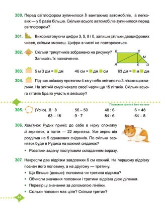 300. Перед світлофором зупинилося Ь вантажних автомобілів, а легко­
вих — у 5 разів більше. Скільки всього автомобілів зупинилося перед
світлофором?
301. Ваш Використовуючи цифри 3, 5, 8 і 0, запиши стільки двоцифрових
чисел, скільки зможеш. Цифри в числі не повторюються.
304. Під час авіашоу протягом 4 хв у небо злітало по 3 літаки щохви­
лини. На злітній смузі чекало своєї черги ще 15 літаків. Скільки всьо­
го літаків брало участь в авіашоу?
305. (Усно). 8 ■ 8
63-15
56-50
9 ■ 7
Порівняння цілого і його частини
48:6
54 : 6
6 + 48
64-8
306. Хом’ячок Рудик приніс до себе в нірку спочатку
а зерняток, а потім — 22 зернятка. Усе зерно він
розділив на 5 однакових сніданків. По скільки зер­
няток буде в Рудика на кожний сніданок?
• Розв’яжи задачу поступовим складанням виразу.
307. Накресли два відрізки завдовжки 6 см кожний. На першому відрізку
познач його половину, а на другому — третину.
• Що більше (довше): половина чи третина відрізка?
• Обчисли значення половини і третини відрізка дією ділення.
• Перевір ці значення за допомогою лінійки.
Скільки половин має ціле? Скільки третин?
 