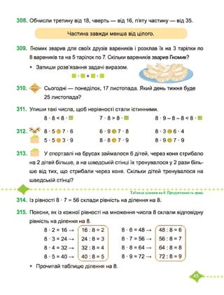 308. Обчисли третину від 18, чверть — від 16, п’яту частину — від 35.
Частина завжди менша від цілого.
309. Гномик зварив для своїх друзів вареників і розклав їх на 3 тарілки по
8 вареників та на 5 тарілок по 7. Скільки вареників зварив Гномик?
• Запиши розв’язання задачі виразом.
310. Сьогодні — понеділок, 17 листопада. Який день тижня буде
25 листопада?
311. Упиши такі числа, щоб нерівності стали істинними.
8-8<8В 7-8>8Н 8-9-8-8<8Н
312. >=< 8 ■ 5 В 7 ■ 6
5 ■ 5 В 3 ■ 9
6 ■ 9Є7 ■ 8
8 ■ 8Є7 ■ 9
8-ЗЄ6-4
8 ■ 9Є7 ■ 9
313. У спортзалі на брусах займалося 6 дітей, через коня стрибало
на 2 дітей більше, а на шведській стінці їх тренувалося у 2 рази біль­
ше від тих, що стрибали через коня. Скільки дітей тренувалося на
шведській стінці?
314. Із рівності 8 ■ 7 = 56 склади рівність на ділення на 8.
Таблиця ділення на 8. Продуктивність праці
315. Поясни, як із кожної рівності на множення числа 8 склали відповідну
рівність на ділення на 8.
8-2 = 16—> 16:8 = 2 8 ■ 6 = 48 —> 48 : 8 = 6
8 ■ 3 = 24 24 : 8 = 3 8 ■ 7 = 56 56 : 8 = 7
8 ■ 4 = 32 32 : 8 = 4 8 ■ 8 = 64 -► 64 : 8 = 8
8 ■ 5 = 40 -> 40 : 8 = 5 8 ■ 9 = 72 —> 72 : 8 = 9
• Прочитай таблицю ділення на 8.
 